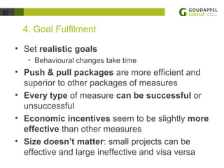 30 
4. Goal Fulfilment 
• Set realistic goals 
• Behavioural changes take time 
• Push & pull packages are more efficient and 
superior to other packages of measures 
• Every type of measure can be successful or 
unsuccessful 
• Economic incentives seem to be slightly more 
effective than other measures 
• Size doesn’t matter: small projects can be 
effective and large ineffective and visa versa 
 