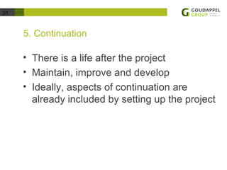31 
5. Continuation 
• There is a life after the project 
• Maintain, improve and develop 
• Ideally, aspects of continuation are 
already included by setting up the project 
 