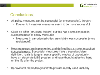 32 
Conclusions 
• All policy measures can be successful (or unsuccessful), though: 
• Economic incentives measures seem to be more successful 
• Cities do differ (structural factors) but this has a small impact on 
successfulness of policy measures 
• Measures in car oriented cities are slightly less successful (more 
resistance?) 
• How measures are implemented and defined has a major impact on 
successfulness. Successful measures have a sound problem 
definition, realistic targets, use a specific window of opportunity, 
have an elaborate M&E program and have thought at before hand 
on the life after the project 
• Behavioural methodologies/strategies are mostly used implicitly 
