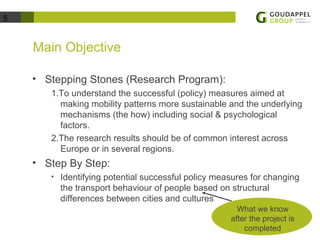 5 
Main Objective 
• Stepping Stones (Research Program): 
1.To understand the successful (policy) measures aimed at 
making mobility patterns more sustainable and the underlying 
mechanisms (the how) including social & psychological 
factors. 
2.The research results should be of common interest across 
Europe or in several regions. 
• Step By Step: 
• Identifying potential successful policy measures for changing 
the transport behaviour of people based on structural 
differences between cities and cultures 
What we know 
after the project is 
completed 
 