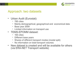 9 
Approach: two datasets 
• Urban Audit (Eurostat): 
• 785 cities 
• Mainly demographical, geographical and economical data 
• Base year 2009 
• Limited information on transport use 
• TEMS-EPOMM dataset: 
• 165 cities 
• Different base years 
• Shares of different transport modes (modal split) 
• No information on total transport volumes 
• New dataset is created and will be available for others 
(via ERA-NET Transport website) 
 