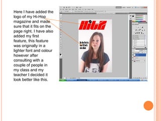 Here I have added the
logo of my Hi-Hop
magazine and made
sure that it fits on the
page right. I have also
added my first
feature, this feature
was originally in a
lighter font and colour
however after
consulting with a
couple of people in
my class and my
teacher I decided it
look better like this.
 
