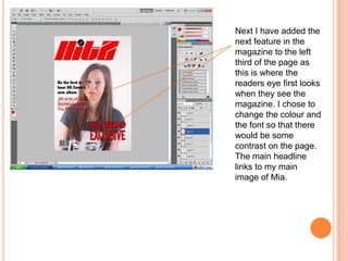 Next I have added the
next feature in the
magazine to the left
third of the page as
this is where the
readers eye first looks
when they see the
magazine. I chose to
change the colour and
the font so that there
would be some
contrast on the page.
The main headline
links to my main
image of Mia.
 