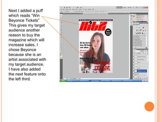 Next I added a puff
which reads “Win
Beyonce Tickets”
This gives my target
audience another
reason to buy the
magazine which will
increase sales. I
chose Beyonce
because she is an
artist associated with
my target audience.
I have also added
the next feature onto
the left third.
 