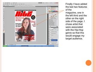 Finally I have added
the last two features
of the
magazine, one in
the left third and the
other on the right
side of the page. I
chose artist that
were associated
with the Hip-Hop
genre so that this
would engage my
target audience.
 