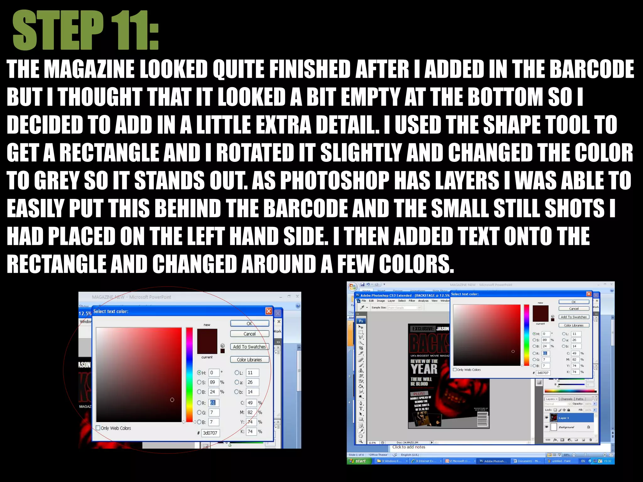 THE MAGAZINE LOOKED QUITE FINISHED AFTER I ADDED IN THE BARCODE
BUT I THOUGHT THAT IT LOOKED A BIT EMPTY AT THE BOTTOM SO I
DECIDED TO ADD IN A LITTLE EXTRA DETAIL. I USED THE SHAPE TOOL TO
GET A RECTANGLE AND I ROTATED IT SLIGHTLY AND CHANGED THE COLOR
TO GREY SO IT STANDS OUT. AS PHOTOSHOP HAS LAYERS I WAS ABLE TO
EASILY PUT THIS BEHIND THE BARCODE AND THE SMALL STILL SHOTS I
HAD PLACED ON THE LEFT HAND SIDE. I THEN ADDED TEXT ONTO THE
RECTANGLE AND CHANGED AROUND A FEW COLORS.
 