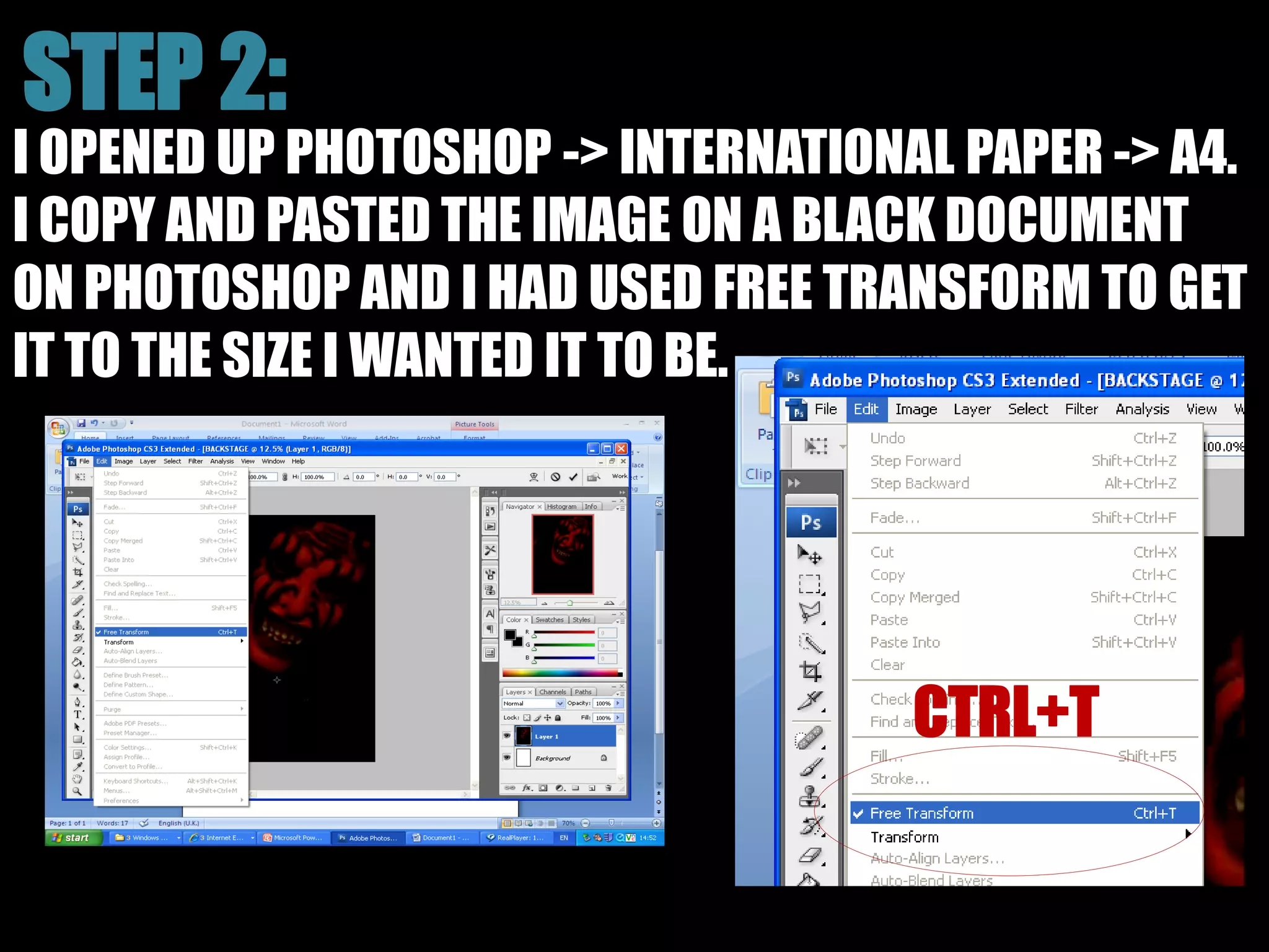 I OPENED UP PHOTOSHOP -> INTERNATIONAL PAPER -> A4.
I COPY AND PASTED THE IMAGE ON A BLACK DOCUMENT
ON PHOTOSHOP AND I HAD USED FREE TRANSFORM TO GET
IT TO THE SIZE I WANTED IT TO BE.
 