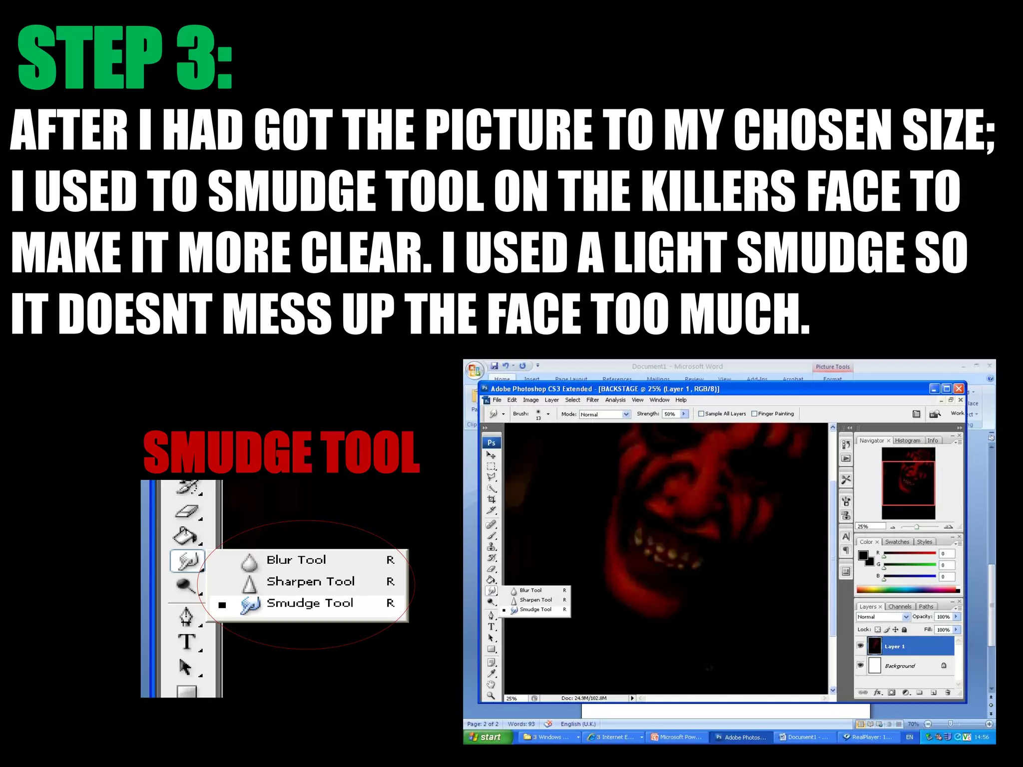 AFTER I HAD GOT THE PICTURE TO MY CHOSEN SIZE;
I USED TO SMUDGE TOOL ON THE KILLERS FACE TO
MAKE IT MORE CLEAR. I USED A LIGHT SMUDGE SO
IT DOESNT MESS UP THE FACE TOO MUCH.
 