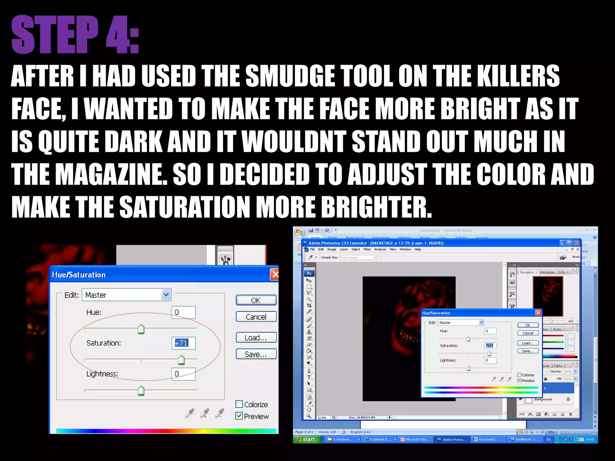 AFTER I HAD USED THE SMUDGE TOOL ON THE KILLERS
FACE, I WANTED TO MAKE THE FACE MORE BRIGHT AS IT
IS QUITE DARK AND IT WOULDNT STAND OUT MUCH IN
THE MAGAZINE. SO I DECIDED TO ADJUST THE COLOR AND
MAKE THE SATURATION MORE BRIGHTER.
 