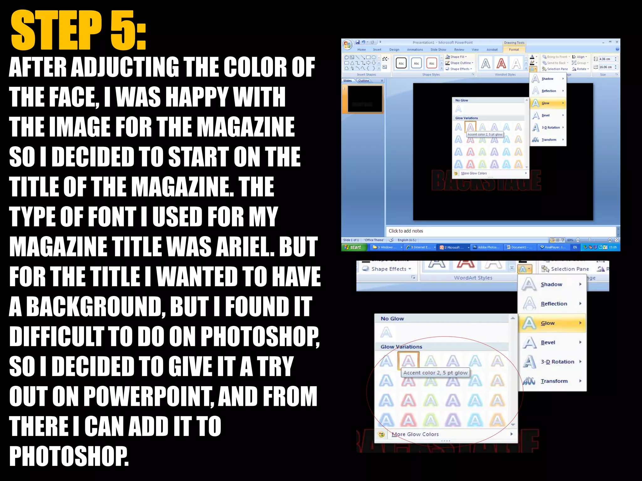 AFTER ADJUCTING THE COLOR OF
THE FACE, I WAS HAPPY WITH
THE IMAGE FOR THE MAGAZINE
SO I DECIDED TO START ON THE
TITLEOF THE MAGAZINE. THE
TYPE OF FONT I USED FOR MY
MAGAZINE TITLE WAS ARIEL. BUT
FOR THE TITLE I WANTED TO HAVE
A BACKGROUND, BUT I FOUND IT
DIFFICULTTO DO ON PHOTOSHOP,
SO I DECIDED TO GIVE IT A TRY
OUT ON POWERPOINT,AND FROM
THEREI CAN ADD IT TO
PHOTOSHOP.
 