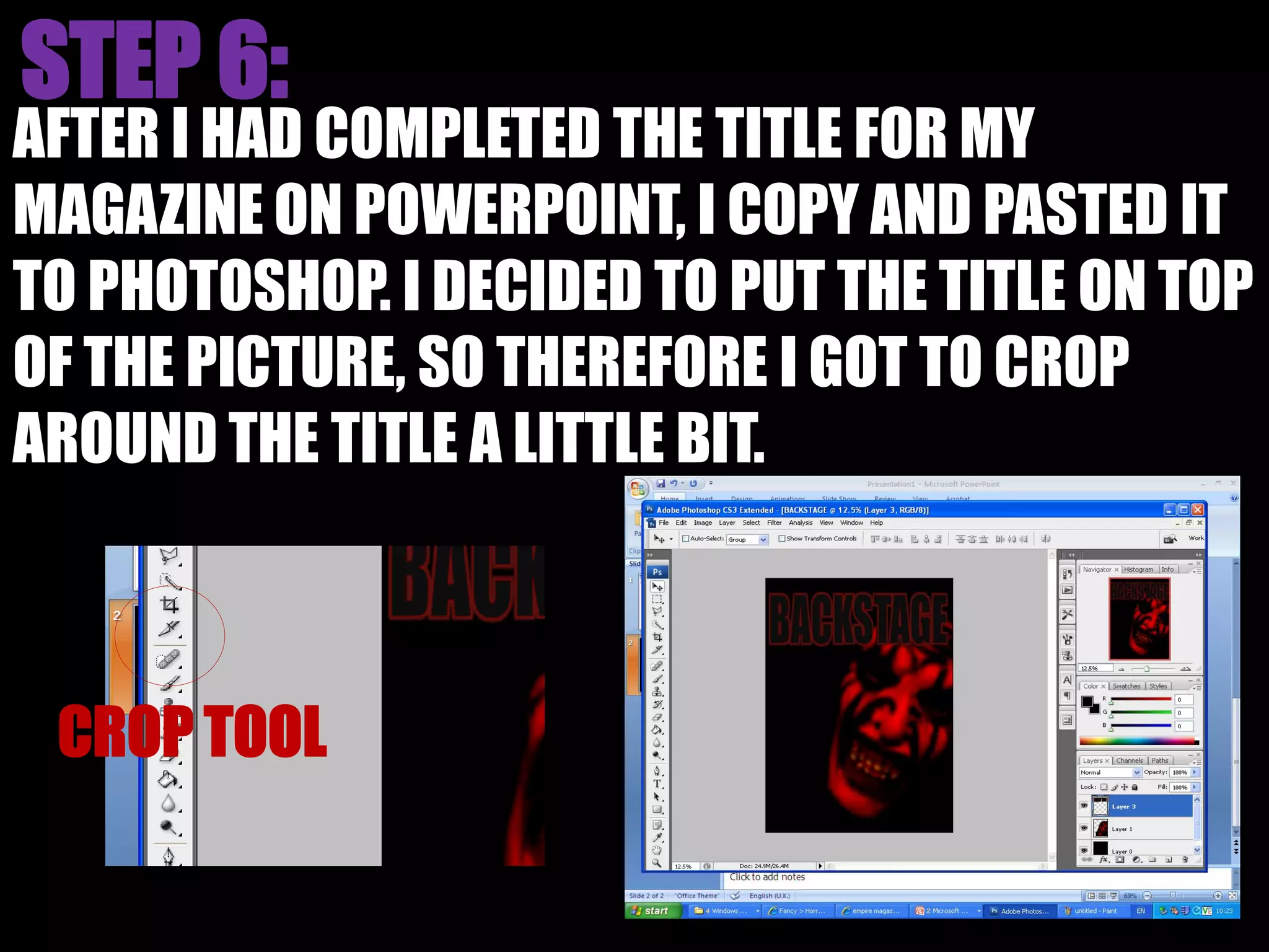 AFTER I HAD COMPLETED THE TITLE FOR MY
MAGAZINE ON POWERPOINT, I COPY AND PASTED IT
TO PHOTOSHOP. I DECIDED TO PUT THE TITLE ON TOP
OF THE PICTURE, SO THEREFORE I GOT TO CROP
AROUND THE TITLE A LITTLE BIT.
 