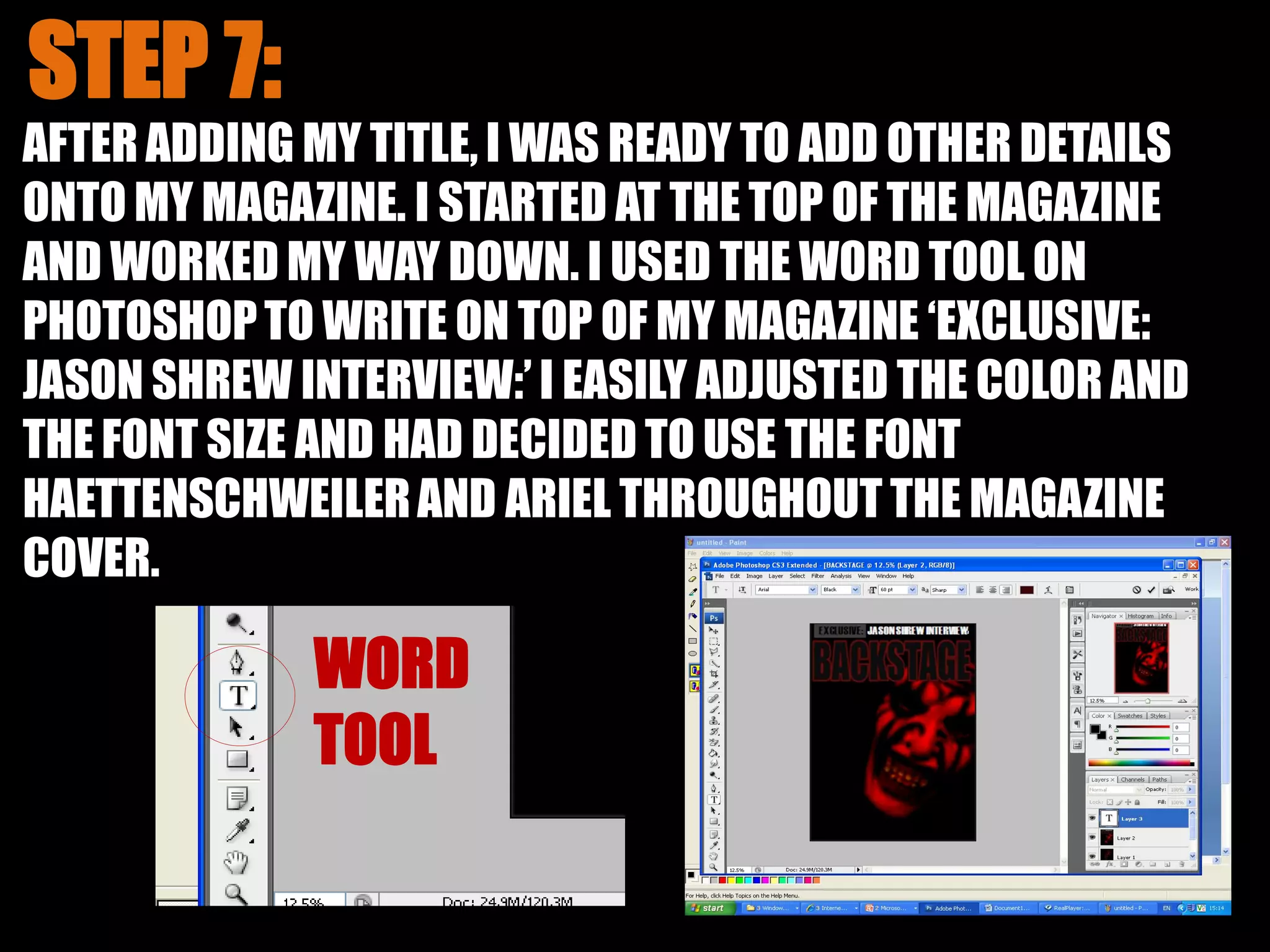 AFTER ADDING MY TITLE, I WAS READY TO ADD OTHER DETAILS
ONTO MY MAGAZINE. I STARTED AT THE TOP OF THE MAGAZINE
AND WORKED MY WAY DOWN. I USED THE WORD TOOL ON
PHOTOSHOPTO WRITE ON TOP OF MY MAGAZINE ‘EXCLUSIVE:
JASON SHREW INTERVIEW:’ I EASILY ADJUSTED THE COLOR AND
THE FONT SIZE AND HAD DECIDED TO USE THE FONT
HAETTENSCHWEILERAND ARIEL THROUGHOUT THE MAGAZINE
COVER.
 
