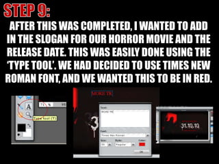 STEP 9:AFTER THIS WAS COMPLETED, I WANTED TO ADD IN THE SLOGAN FOR OUR HORROR MOVIE AND THE RELEASE DATE. THIS WAS EASILY DONE USING THE ‘TYPE TOOL’. WE HAD DECIDED TO USE TIMES NEW ROMAN FONT, AND WE WANTED THIS TO BE IN RED.
