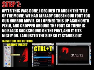 STEP 7:AFTER THIS WAS DONE, I DECIDED TO ADD IN THE TITLE OF THE MOVIE. WE HAD ALREADY CHOSEN OUR FONT FOR OUR HORROR MOVIE. SO I OPENED THIS UP AGAIN ONTO PIXLR, AND CROPPED AROUND THE FONT SO THERE IS NO BLACK BACKGROUND ON THE FONT, AND IT FITS NICELY ON. I ADJUSTED THE SIZE SO IT STANDS OUT.LASSO TOOL FOR CUTTING AROUND IMAGESCTRL+T