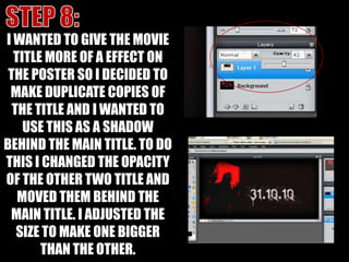 STEP 8:I WANTED TO GIVE THE MOVIE TITLE MORE OF A EFFECT ON THE POSTER SO I DECIDED TO MAKE DUPLICATE COPIES OF THE TITLE AND I WANTED TO USE THIS AS A SHADOW BEHIND THE MAIN TITLE. TO DO THIS I CHANGED THE OPACITY OF THE OTHER TWO TITLE AND MOVED THEM BEHIND THE MAIN TITLE. I ADJUSTED THE SIZE TO MAKE ONE BIGGER THAN THE OTHER.