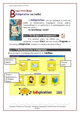 Βήμα προς βήμα Kidspiration για παιδιά
Υπουργείο Παιδείας και Πολιτισμού, Πρόγραμμα Πληροφορικού Εμπλουτισμού ΑΠ Επιστήμης
Σελίδα 1
ΗΜΑ ΠΡΟΣ ΒΗΜΑ
Kidspiration γγιιαα ππααιιδδιιάά
Το kidspiration είναι ένα πρόγραμμα το οποίο σας
βοηθά να κατασκευάζετε διαγράμματα εννοιών (χάρτες
εννοιών).Μπορείτε να εμπλουτίσετε τα σχεδιαγράμματά σας με
ήχους και εικόνες.
Ας ξεκινήσουμε λοιπόν!
ΒΒΒΗΗΗΜΜΜΑΑΑ 111::: ΠΠΠοοούύύ θθθααα βββρρρωωω τττοοο πππρρρόόόγγγρρραααμμμμμμααα αααυυυτττόόό;;;
Στο αριστερό μέρος της οθόνης σας
αναζητήστε το κουμπί Start, από εκεί επιλέξτε Programs και
στη συνέχεια kidspiration, ή πατήστε το εικονίδιο που βλέπετε δίπλα.
ΒΒΒΗΗΗΜΜΜΑΑΑ 222::: ΤΤΤιιι θθθααα δδδωωω ξξξεεεκκκιιινννώώώνννττταααςςς τττοοο KKKiiidddssspppiiirrraaatttiiiooonnn;;;
Μόλις ξεκινήσετε το πρόγραμμα θα εμφανιστεί το παράθυρο :
Β
Καινούριος
χάρτης Άνοιγμα
χάρτη
Έτοιμες
δραστηριότητες
σε διάφορα
θέματα
 