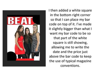 I then added a white square
in the bottom right corner
so that I can place my bar
code on top of it. I’ve made
it slightly bigger than what I
want my bar code to be so
that part of the white
square is still showing,
allowing me to write the
date and the price just
above the bar code to keep
the use of typical magazine
conventions.
 