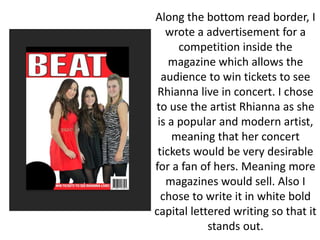 Along the bottom read border, I
wrote a advertisement for a
competition inside the
magazine which allows the
audience to win tickets to see
Rhianna live in concert. I chose
to use the artist Rhianna as she
is a popular and modern artist,
meaning that her concert
tickets would be very desirable
for a fan of hers. Meaning more
magazines would sell. Also I
chose to write it in white bold
capital lettered writing so that it
stands out.
 