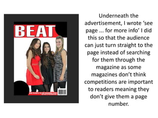Underneath the
advertisement, I wrote ‘see
page ... for more info’ I did
this so that the audience
can just turn straight to the
page instead of searching
for them through the
magazine as some
magazines don’t think
competitions are important
to readers meaning they
don’t give them a page
number.
 