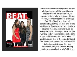 In the second black circle (at the bottom
left hand corner of the page) I wrote
another freebie advertisement, as
everyone likes to be able to get things
for free, and my magazine is offering a
free CD of Jay-Z and Beyoncé
collaborating as they are also one of the
worlds most famous artists and celebrity
couples, meaning they are loved by
everyone, again leading to more people
wanting to buy the magazine to be able
to get the free CD. I wrote the ‘FREE CD’
part in red, as that is the important part
that needs to stand out for the audience
to be interested, once they are
interested, they will see the writing
underneath explaining who’s CD it is.
 