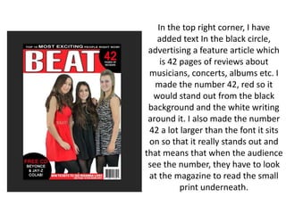 In the top right corner, I have
added text In the black circle,
advertising a feature article which
is 42 pages of reviews about
musicians, concerts, albums etc. I
made the number 42, red so it
would stand out from the black
background and the white writing
around it. I also made the number
42 a lot larger than the font it sits
on so that it really stands out and
that means that when the audience
see the number, they have to look
at the magazine to read the small
print underneath.
 