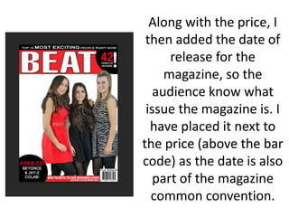 Along with the price, I
then added the date of
release for the
magazine, so the
audience know what
issue the magazine is. I
have placed it next to
the price (above the bar
code) as the date is also
part of the magazine
common convention.
 