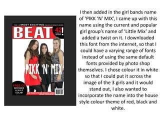 I then added in the girl bands name
of ‘PIKK ‘N’ MIX’, I came up with this
name using the current and popular
girl group’s name of ‘Little Mix’ and
added a twist on it. I downloaded
this font from the internet, so that I
could have a varying range of fonts
instead of using the same default
fonts provided by photo shop
themselves. I chose colour it in white
so that I could put it across the
image of the 3 girls and it would
stand out, I also wanted to
incorporate the name into the house
style colour theme of red, black and
white.
 