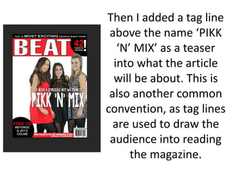 Then I added a tag line
above the name ‘PIKK
‘N’ MIX’ as a teaser
into what the article
will be about. This is
also another common
convention, as tag lines
are used to draw the
audience into reading
the magazine.
 