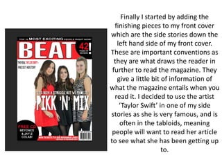Finally I started by adding the
finishing pieces to my front cover
which are the side stories down the
left hand side of my front cover.
These are important conventions as
they are what draws the reader in
further to read the magazine. They
give a little bit of information of
what the magazine entails when you
read it. I decided to use the artist
‘Taylor Swift’ in one of my side
stories as she is very famous, and is
often in the tabloids, meaning
people will want to read her article
to see what she has been getting up
to.
 