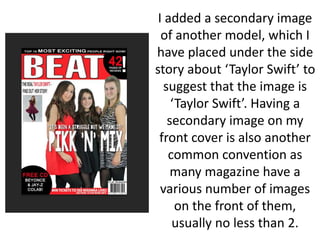 I added a secondary image
of another model, which I
have placed under the side
story about ‘Taylor Swift’ to
suggest that the image is
‘Taylor Swift’. Having a
secondary image on my
front cover is also another
common convention as
many magazine have a
various number of images
on the front of them,
usually no less than 2.
 