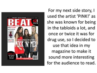 For my next side story, I
used the artist ‘PINK!’ as
she was known for being
in the tabloids a lot, and
once or twice it was for
drug use, so I decided to
use that idea in my
magazine to make it
sound more interesting
for the audience to read.
 