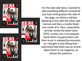 For the next side story, I wanted to
add something different instead of
just have writing down the side of
the page, so I drew a red box
(keeping in line with the other side
stories) and then a smaller black
one inside of it. Then, using white
writing I wrote the band name
‘1975’, as they are a very popular
band within my generation and
their music is enjoyed by everyone,
so I thought it only fitting that I
advertised that there was an article
about them in my magazine, to
attract the audience.
 
