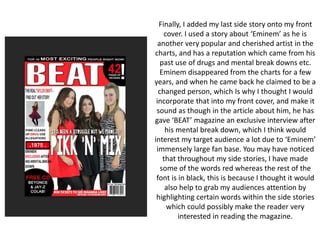 Finally, I added my last side story onto my front
cover. I used a story about ‘Eminem’ as he is
another very popular and cherished artist in the
charts, and has a reputation which came from his
past use of drugs and mental break downs etc.
Eminem disappeared from the charts for a few
years, and when he came back he claimed to be a
changed person, which Is why I thought I would
incorporate that into my front cover, and make it
sound as though in the article about him, he has
gave ‘BEAT’ magazine an exclusive interview after
his mental break down, which I think would
interest my target audience a lot due to ‘Eminem’
immensely large fan base. You may have noticed
that throughout my side stories, I have made
some of the words red whereas the rest of the
font is in black, this is because I thought it would
also help to grab my audiences attention by
highlighting certain words within the side stories
which could possibly make the reader very
interested in reading the magazine.
 