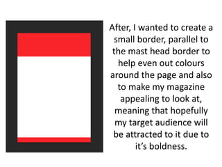 After, I wanted to create a
small border, parallel to
the mast head border to
help even out colours
around the page and also
to make my magazine
appealing to look at,
meaning that hopefully
my target audience will
be attracted to it due to
it’s boldness.
 