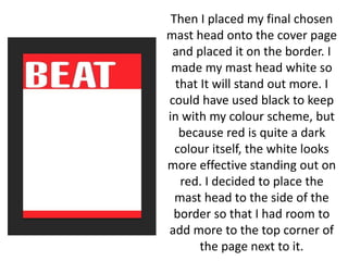 Then I placed my final chosen
mast head onto the cover page
and placed it on the border. I
made my mast head white so
that It will stand out more. I
could have used black to keep
in with my colour scheme, but
because red is quite a dark
colour itself, the white looks
more effective standing out on
red. I decided to place the
mast head to the side of the
border so that I had room to
add more to the top corner of
the page next to it.
 