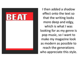 I then added a shadow
effect onto the text so
that the writing looks
more deep and edgy,
which is what I was
looking for as my genre is
pop music, so I want to
make my magazine look
as modern as possible to
reach the generations
who appreciate this style.
 