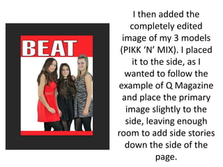 I then added the
completely edited
image of my 3 models
(PIKK ‘N’ MIX). I placed
it to the side, as I
wanted to follow the
example of Q Magazine
and place the primary
image slightly to the
side, leaving enough
room to add side stories
down the side of the
page.
 