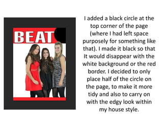I added a black circle at the
top corner of the page
(where I had left space
purposely for something like
that). I made it black so that
It would disappear with the
white background or the red
border. I decided to only
place half of the circle on
the page, to make it more
tidy and also to carry on
with the edgy look within
my house style.
 