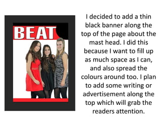 I decided to add a thin
black banner along the
top of the page about the
mast head. I did this
because I want to fill up
as much space as I can,
and also spread the
colours around too. I plan
to add some writing or
advertisement along the
top which will grab the
readers attention.
 