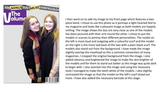 I then went on to add my image to my front page which features a two-
piece band. I chose to use this photo as it portrays a light-hearted feel to
my magazine and looks like a pleasant image as both models are happily
smiling. The image shows the duo are very close as one of the models
has been pictured with their arm round the other. I chose to put the
models in scarves to portray their different personalities. The model on
the left is more loud and outgoing with a colourful scarf and the model
on the right is the more laid-back of the two with a plain black scarf. The
models also stand out from the background. I have made the image
slightly overlap the masthead as this a common convention of many
magazines. I cropped the original background from the image. I also
added vibrancy and brightened the image to make the skin brighter of
the models and for them to stand out better as the image was quite dark
to begin with. I also zoomed into the image and using the necessary
tools I managed to make the teeth white of the models. I also slightly
contrasted the image so that the model on the left’s scarf stood out
more. I have also added the necessary barcode at this stage.
 