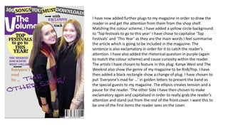 I have now added further plugs to my magazine in order to draw the
reader in and get the attention from them from the shop shelf.
Matching the colour scheme, I have added a yellow circle background
to ‘Top festivals to go to this year’ I have chose to capitalise ‘Top
Festivals’ and ‘This Year’ as they are the main words I feel summarise
the article which is going to be included in the magazine. The
sentence is also exclamatory in order for it to catch the reader’s
attention. I have also added the rhetorical question in purple (again
to match the colour scheme) and cause curiosity within the reader.
The artists I have chosen to feature in this plug: Kanye West and The
Weeknd also show the genre of my magazine to be RnB/Pop. I have
then added a black rectangle show a change of plug. I have chosen to
put ‘Everyone’s mad for …’ in golden letters to present the band as
the special guests to my magazine. The ellipsis creates tension and a
pause for the reader. ‘The other Side I have then chosen to make
exclamatory again and capitalised in order to really grab the reader’s
attention and stand out from the rest of the front cover. I want this to
be one of the first items the reader sees on the cover.
 