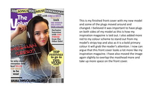 This is my finished front cover with my new model
and some of the plugs moved around and
changed. I believed it was important to have plugs
on both sides of my model as this is how my
inspiration magazine is laid out. I also added more
red to my colour scheme to stand out from my
model’s stripy top and also as it is a bold primary
colour it will grab the reader’s attention. I now can
argue that this front cover looks a lot more like my
inspiration magazine. I have also moved the image
again slightly to overlap the masthead more and
take up more space on the front cover.
 