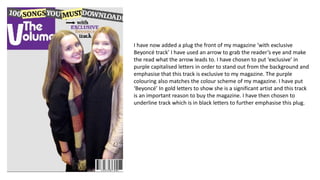 I have now added a plug the front of my magazine ‘with exclusive
Beyoncé track’ I have used an arrow to grab the reader’s eye and make
the read what the arrow leads to. I have chosen to put ‘exclusive’ in
purple capitalised letters in order to stand out from the background and
emphasise that this track is exclusive to my magazine. The purple
colouring also matches the colour scheme of my magazine. I have put
‘Beyoncé’ In gold letters to show she is a significant artist and this track
is an important reason to buy the magazine. I have then chosen to
underline track which is in black letters to further emphasise this plug.
 