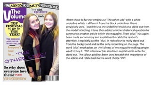 I then chose to further emphasise ‘The other side’ with a white
underline which is different from the black underlines I have
previously used. I used this so the underline would also stand out from
the model’s clothing. I have then added another rhetorical question to
summarise another article within the magazine. Then ‘plus!’ has again
been made exclamatory and capitalised to catch the reader’s
attention. I explicitly put the ‘plus’ in red colour to really stand out
from the background and be the only red writing on the page. The
word ‘plus’ emphasises on the fullness of my magazine making people
want to buy it. ‘VIP interview’ has also been capitalised in order to
stand out. The colour gold has been used to catch the importance of
the article and relate back to the word choice ‘VIP’.
 