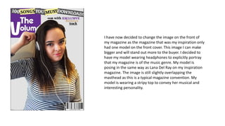 I have now decided to change the image on the front of
my magazine as the magazine that was my inspiration only
had one model on the front cover. This image I can make
bigger and will stand out more to the buyer. I decided to
have my model wearing headphones to explicitly portray
that my magazine is of the music genre. My model is
posing in the same way as Lana Del Ray on my inspiration
magazine. The image is still slightly overlapping the
masthead as this is a typical magazine convention. My
model is wearing a stripy top to convey her musical and
interesting personality.
 