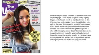 Here I have just added a moved a couple of aspects of
my front page. I have made ‘Meghan Seery’ slightly
bigger as I believe it needs to stand out more as it is
the main text on the page. I have also added an extra
pull to the page ‘Sponsored by beats UK’ which again
has a pastel yellow background to match the colour
scheme and stand out from the light background. I
also added this plug about ‘beats’ to relate back to my
image in which my model is wearing headphones. I
have also made the website smaller as I believe it was
too big before and made it red to again make it stand
out slightly more and match the colour scheme.
 