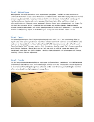 Step 3 - A Quiet Space
Although ideas and rough sketches can occur anywhere and everywhere, I can ink in no place other than my
underworld studio. Here you can see my three external hard drives on the shelf —filled mostly with music—buried
amongst toys, books and CDs. I keep my art tools on the left of the desk (note elephants foot) even though I'm
right handed because the other side has the laptop and the Wacom tablet. Other useful items include an
intercom/telephone to the upstairs world, large supply of music, glass of water and paper towels (not shown). The
real important think is the lighting. I have three light sources and two windows so when I draw there are no
shadows. Thank you Ikea. I have a little slanted drawing board that I usually use to work on but it's upstairs at the
moment so I'll be working directly on the desk today. It's usually a bit neater than this believe it or not.



Step 4 - Panels
This is a four panel strip so I pull out my four panel template (each box is 5" x 3"). This is something I made for
myself out of matte (some say mat) board and anXacto knife and is extremely useful and saves a lot of time. I also
made one for 3 panels (10.5" x 3.5") and "editorial" size (10" x 7"). Because my scanner is 9" x 12" and I haven't
figured out how to "stitch" two scans together, this is the maximum size of all my art. That's the scanner standing
vertical behind the laptop. I like the fact it uses very little real estate on my desk. You can also see my Elviki
statuette and some of my Tikis and fez monkeys. The photo makes it look quite dark (probably because the small
spot lamp is shining right into the camera).



Step 5 - Pencils
The strip is initially sketched with my favorite Faber Castel DS05 pencil (which I've had since 1976!) with a 2B lead
on Strathmore Vellum Bristol board. There are two types of Bristol board that I know of. The "smooth" type tends
to bleed to much for my liking although most cartoonists tend to prefer it. I already started inking the first letter
when I remembered I hadn't photographed this stage. Sorry.
 