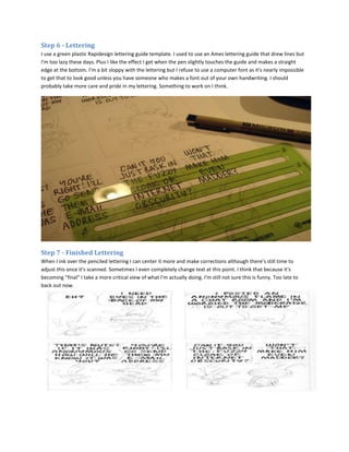 Step 6 - Lettering
I use a green plastic Rapidesign lettering guide template. I used to use an Ames lettering guide that drew lines but
I'm too lazy these days. Plus I like the effect I get when the pen slightly touches the guide and makes a straight
edge at the bottom. I'm a bit sloppy with the lettering but I refuse to use a computer font as it's nearly impossible
to get that to look good unless you have someone who makes a font out of your own handwriting. I should
probably take more care and pride in my lettering. Something to work on I think.




Step 7 - Finished Lettering
When I ink over the penciled lettering I can center it more and make corrections although there's still time to
adjust this once it's scanned. Sometimes I even completely change text at this point. I think that because it's
becoming "final" I take a more critical view of what I'm actually doing. I'm still not sure this is funny. Too late to
back out now.
 