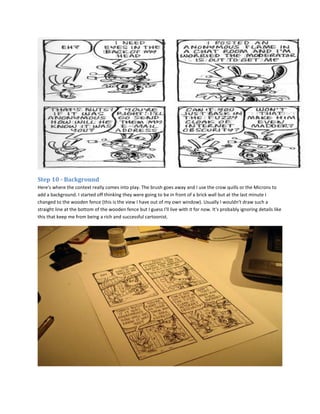 Step 10 - Background
Here's where the context really comes into play. The brush goes away and I use the crow quills or the Microns to
add a background. I started off thinking they were going to be in front of a brick wall but at the last minute I
changed to the wooden fence (this is the view I have out of my own window). Usually I wouldn't draw such a
straight line at the bottom of the wooden fence but I guess I'll live with it for now. It's probably ignoring details like
this that keep me from being a rich and successful cartoonist.
 