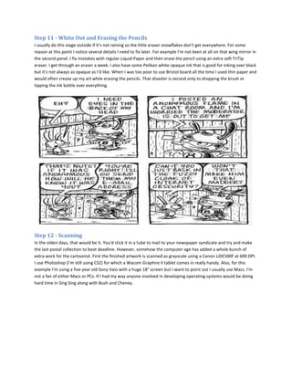 Step 11 - White Out and Erasing the Pencils
I usually do this stage outside if it's not raining so the little eraser snowflakes don't get everywhere. For some
reason at this point I notice several details I need to fix later. For example I'm not keen at all on that wing mirror in
the second panel. I fix mistakes with regular Liquid Paper and then erase the pencil using an extra soft TriTip
eraser. I get through an eraser a week. I also have some Pelikan white opaque ink that is good for inking over black
but it's not always as opaque as I'd like. When I was too poor to use Bristol board all the time I used thin paper and
would often crease up my art while erasing the pencils. That disaster is second only to dropping the brush or
tipping the ink bottle over everything.




Step 12 - Scanning
In the olden days, that would be it. You'd stick it in a tube to mail to your newspaper syndicate and try and make
the last postal collection to beat deadline. However, somehow the computer age has added a whole bunch of
extra work for the cartoonist. First the finished artwork is scanned as grayscale using a Canon LiDE500F at 600 DPI.
I use Photoshop (I'm still using CS2) for which a Wacom Graphire II tablet comes in really handy. Also, for this
example I'm using a five year old Sony Vaio with a huge 18" screen but I want to point out I usually use Macs. I'm
not a fan of either Macs or PCs. If I had my way anyone involved in developing operating systems would be doing
hard time in Sing Sing along with Bush and Cheney.
 